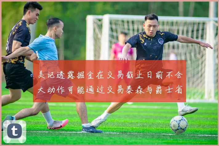 美记透露掘金在交易截止日前不会大动作可能通过交易泰森与爵士省钱