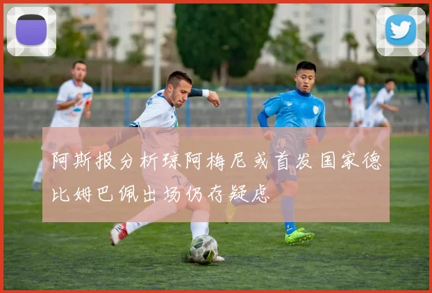 阿斯报分析琼阿梅尼或首发国家德比姆巴佩出场仍存疑虑