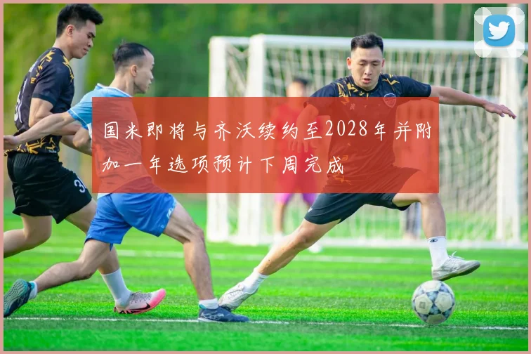 国米即将与齐沃续约至2028年并附加一年选项预计下周完成