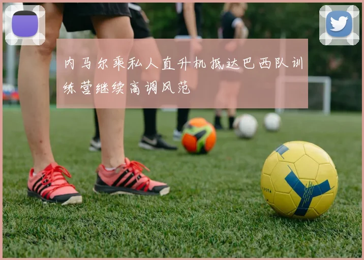 内马尔乘私人直升机抵达巴西队训练营继续高调风范