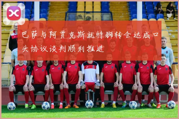 巴萨与阿贾克斯就特狮转会达成口头协议谈判顺利推进