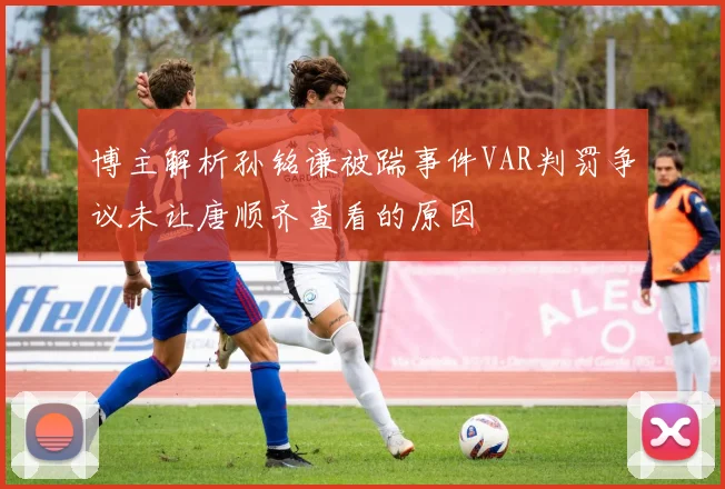 博主解析孙铭谦被踹事件VAR判罚争议未让唐顺齐查看的原因