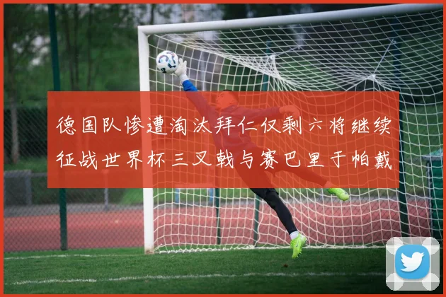 德国队惨遭淘汰拜仁仅剩六将继续征战世界杯三叉戟与赛巴里于帕戴维斯携手出战