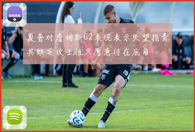 夏普对詹姆斯G2表现表示失望指责其缺乏攻击性只愿意待在底角