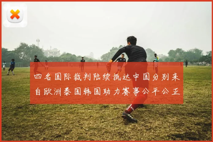 四名国际裁判陆续抵达中国分别来自欧洲泰国韩国助力赛事公平公正