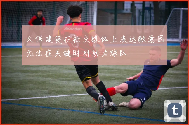 久保建英在社交媒体上表达歉意因无法在关键时刻助力球队