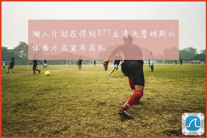 湖人计划在得到077后清洗詹姆斯以体面方式宣布离队