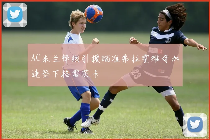 AC米兰锋线引援瞄准弗拉霍维奇加速签下格雷茨卡