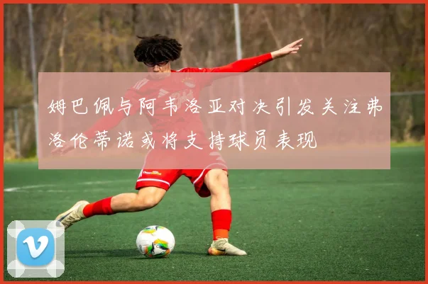 姆巴佩与阿韦洛亚对决引发关注弗洛伦蒂诺或将支持球员表现
