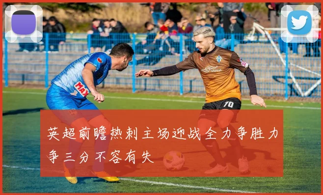 英超前瞻热刺主场迎战全力争胜力争三分不容有失